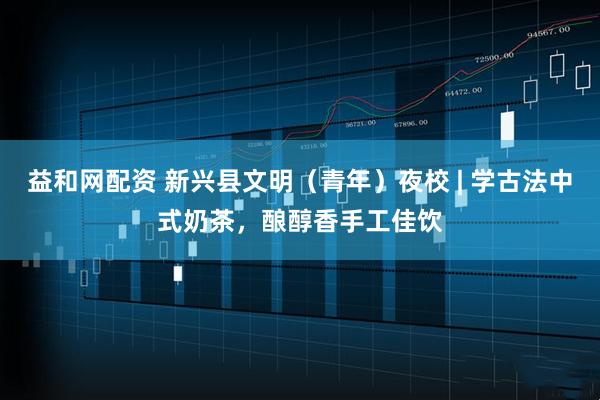 益和网配资 新兴县文明（青年）夜校 | 学古法中式奶茶，酿醇香手工佳饮