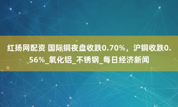 红扬网配资 国际铜夜盘收跌0.70%，沪铜收跌0.56%_氧化铝_不锈钢_每日经济新闻