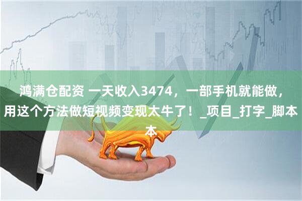 鸿满仓配资 一天收入3474，一部手机就能做，用这个方法做短视频变现太牛了！_项目_打字_脚本