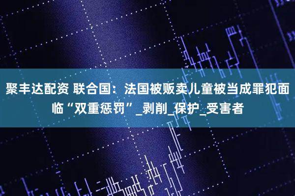 聚丰达配资 联合国：法国被贩卖儿童被当成罪犯面临“双重惩罚”_剥削_保护_受害者